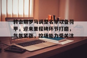 关于转会期罗马调整名单以备荷甲，迎来里程碑环节打磨，气氛紧张，控场能力受关注的信息-manbet登录