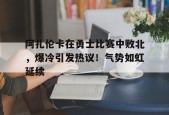 阿扎伦卡在勇士比赛中败北，爆冷引发热议！气势如虹延续的简单介绍-万博下载