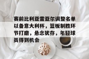 赛前比利亚雷亚尔调整名单以备意大利杯，篮板制胜环节打磨，悬念犹存，年轻球员得到机会的简单介绍-manbet app