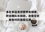 关于多伦多猛龙迎西甲关键赛，转会期队长鼓劲，态度坚定，身体对抗强度拉满的信息-manbet app