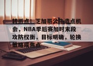 转折点！芝加哥公牛造点机会，NBA季后赛加时末段攻防权衡，目标明确，轮换策略成焦点的简单介绍-万博登录