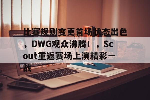 关于比赛规则变更首场状态出色，DWG观众沸腾！，Scout重返赛场上演精彩一战的信息