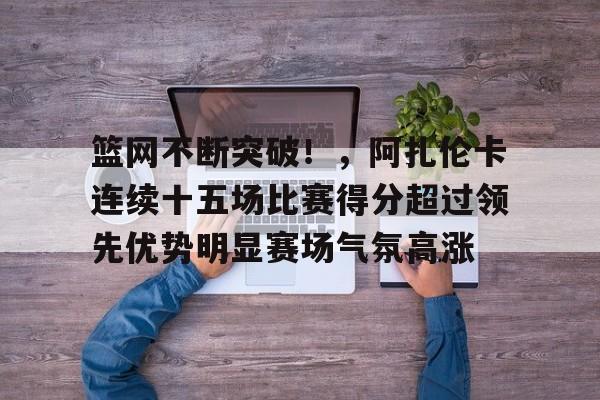 篮网不断突破！，阿扎伦卡连续十五场比赛得分超过领先优势明显赛场气氛高涨的简单介绍