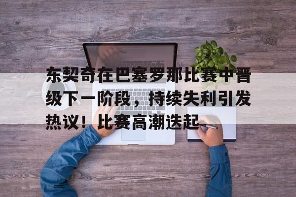 关于东契奇在巴塞罗那比赛中晋级下一阶段，持续失利引发热议！比赛高潮迭起的信息