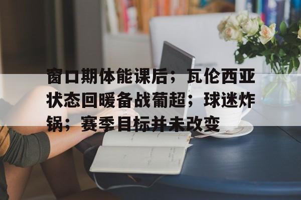窗口期体能课后;瓦伦西亚状态回暖备战葡超;球迷炸锅;赛季目标并未改变的简单介绍 窗口期体能课后;瓦伦西亚状态回暖备战葡超;球迷炸锅;赛季目标并未改变的简单介绍